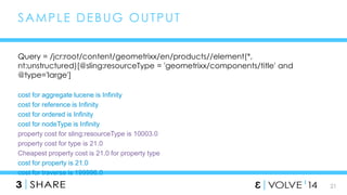 21 
SAMPLE DEBUG OUTPUT 
Query = /jcr:root/content/geometrixx/en/products//element(*, 
nt:unstructured)[@sling:resourceType = 'geometrixx/components/title' and 
@type='large'] 
cost for aggregate lucene is Infinity 
cost for reference is Infinity 
cost for ordered is Infinity 
cost for nodeType is Infinity 
property cost for sling:resourceType is 10003.0 
property cost for type is 21.0 
Cheapest property cost is 21.0 for property type 
cost for property is 21.0 
cost for traverse is 199996.0 
 
