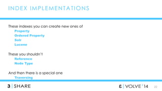 22 
INDEX IMPLEMENTAT IONS 
These indexes you can create new ones of 
Property 
Ordered Property 
Solr 
Lucene 
These you shouldn’t 
Reference 
Node Type 
And then there is a special one 
Traversing 
 