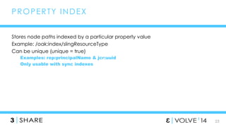 23 
PROPERTY INDEX 
Stores node paths indexed by a particular property value 
Example: /oak:index/slingResourceType 
Can be unique (unique = true) 
Examples: rep:principalName & jcr:uuid 
Only usable with sync indexes 
 