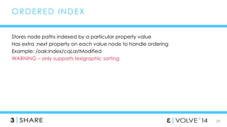29 
ORDERED INDEX 
Stores node paths indexed by a particular property value 
Has extra :next property on each value node to handle ordering 
Example: /oak:index/cqLastModified 
WARNING – only supports lexigraphic sorting 
 