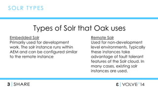 47 
SOLR TYPES 
Types of Solr that Oak uses 
Embedded Solr 
Primarily used for development 
work. The solr instance runs within 
AEM and can be configured similar 
to the remote instance 
Remote Solr 
Used for non-development 
level environments. Typically 
these instances take 
advantage of fault tolerant 
features of the Solr cloud. In 
many cases, existing solr 
instances are used. 
 
