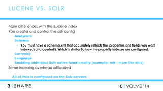 49 
LUCENE VS. SOLR 
Main differences with the Lucene index 
You create and control the solr config 
Analyzers 
Schema 
• You must have a schema.xml that accurately reflects the properties and fields you want 
indexed (and queried). Which is similar to how the property indexes are configured. 
Currency 
Language 
Enabling additional Solr native functionality (example: mlt - more like this) 
Some indexing overhead offloaded 
All of this is configured on the Solr servers 
 