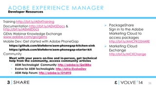 56 
Training http://bit.ly/AEMTraining 
Documentation http://bit.ly/AEM5Docs & 
http://bit.ly/AEM6Docs 
GEMs Webinar Knowledge Exchange 
www.adobe.com/go/gems 
Mobile Dev: Get started with Adobe PhoneGap 
https://github.com/blefebvre/aem-phonegap-kitchen-sink 
https://github.com/blefebvre/aem-phonegap-starter-kit 
Community 
Meet with your peers on-line and in-person, get technical 
help from the community, access community articles 
• AEM Technologist Community: http://adobe.ly/Qe5BBw 
• Evolve for AEM Technologists: http://bit.ly/EvolveDev 
• AEM Help Forum: http://adobe.ly/OYdtY0 
 PackageShare 
Sign in to the Adobe 
Marketing Cloud to 
access packages 
http://bit.ly/AMCPKGSHARE 
 Marketing Cloud 
Exchange 
http://bit.ly/MCXChange 
ADOBE EXPERIENCE MANAGER 
Developer Resources 
 