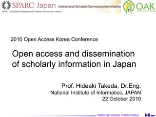 Open access and dissemination
of scholarly information in Japan
National Institute of Informatics
Prof. Hideaki Takeda, Dr.Eng.
National Institute of Informatics, JAPAN
22 October 2010
2010 Open Access Korea Conference
 