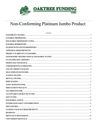 Non-Conforming Platinum Jumbo Product
Contents
ELIGIBILITY MATRIX ..................................................................................................................................................... 1
ELIGIBLE PROPERTIES................................................................................................................................................... 2
INELIGIBLE PROPERTIES TYPES ................................................................................................................................ 2
ELIGIBLE BORROWERS.................................................................................................................................................. 2
MAXIMUM FINANCED PROPERTIES .......................................................................................................................... 3
APPRAISAL REQUIREMENTS........................................................................................................................................ 3
PROJECT WARRANTY STANDARDS............................................................................................................................ 3
GEOGRAPHIC RESTRICTIONS & INELIGIBLE STATES........................................................................................ 4
STATE-SPECIFIC CRITERIA .......................................................................................................................................... 4
MORTGAGE INSURANCE................................................................................................................................................ 4
UNDERWRITING GUIDELINES...................................................................................................................................... 4
AGE OF CREDIT PACKAGE............................................................................................................................................ 4
SELF-EMPLOYED INCOME............................................................................................................................................. 5
PASSIVE INCOME.............................................................................................................................................................. 5
RENTAL INCOME.............................................................................................................................................................. 5
DEBT RATIOS ..................................................................................................................................................................... 5
ASSET BASED INCOME....................................................................................................................................................6
PREPAYMENT PENALTY ................................................................................................................................................7
SALARIED INCOME ..........................................................................................................................................................7
ACCEPTABLE SOURCE OF FUNDS...............................................................................................................................7
GIFT FUNDS ........................................................................................................................................................................8
INELIGIBLE ASSETS.........................................................................................................................................................8
INTERESTED PARTY CONTRIBUTIONS.....................................................................................................................8
DISCLOSURES ....................................................................................................................................................................8
CLOSING PACKAGE REQUIREMENTS .......................................................................................................................8
RESERVES ......................................................................................................................................................................... 9
REFINANCE DEFINITIONS ...........................................................................................................................................10
CONVERSION REFINACE..............................................................................................................................................11
Index A
 