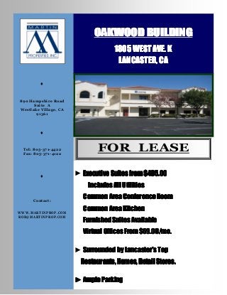 OAKWOOD BUILDING
                                     1805 WEST AVE. K
                                      LANCASTER, CA

         ♦


890 Hampshire Road
      Suite A
Westlake Village, CA
       91361




         ♦


  Tel: 805-371-4422
  Fax: 805-371-4122
                               FOR LEASE

         ♦             ► Executive Suites from $495.00
                           Includes All Utilities

      Contact:
                         Common Area Conference Room

WWW.MARTINPROP.COM
                         Common Area Kitchen
ROB@MARTINPROP.COM
                         Furnished Suites Available
                         Virtual Offices From $69.00/mo.

                       ► Surrounded by Lancaster’s Top
                         Restaurants, Homes, Retail Stores.

                       ► Ample Parking
 