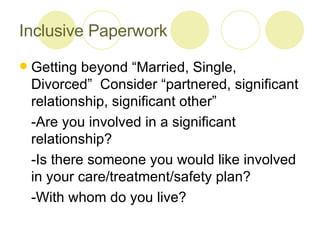 Inclusive Paperwork Getting beyond “Married, Single, Divorced”  Consider “partnered, significant relationship, significant other” -Are you involved in a significant relationship?  -Is there someone you would like involved in your care/treatment/safety plan?  -With whom do you live?  