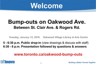 Building a Better Toronto Together
Welcome
Bump-outs on Oakwood Ave.
Between St. Clair Ave. & Rogers Rd.
Tuesday, January 12, 2016. Oakwood Village Library & Arts Centre
5 - 6:30 p.m. Public drop-in (view drawings & discuss with staff)
6:30 - 8 p.m. Presentation followed by questions & answers
www.toronto.ca/oakwood-bump-outs
1
 