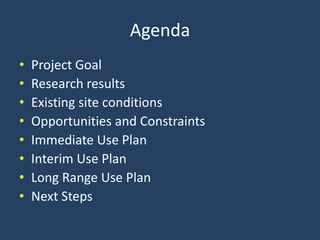 Agenda Project Goal Research results Existing site conditions Opportunities and Constraints Immediate Use Plan Interim Use Plan Long Range Use Plan Next Steps 