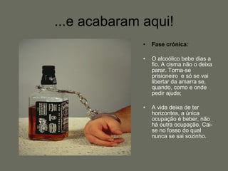 ...e acabaram aqui! Fase crónica : O alcoólico bebe dias a fio. A cisma não o deixa parar. Torna-se prisioneiro  e só se vai libertar da amarra se, quando, como e onde pedir ajuda; A vida deixa de ter horizontes, a única ocupação é beber, não há outra ocupação. Cai-se no fosso do qual nunca se sai sozinho.  