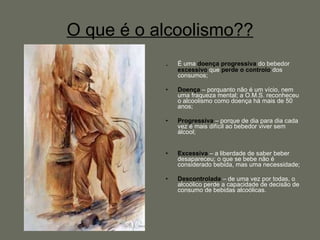 O que é o alcoolismo?? . É uma  doença   progressiva  do bebedor  excessivo  que  perde o controlo  dos consumos; Doença   – porquanto não é um vício, nem uma fraqueza mental; a O.M.S. reconheceu o alcoolismo como doença há mais de 50 anos; Progressiva  – porque de dia para dia cada vez é mais difícil ao bebedor viver sem álcool; Excessiva   – a liberdade de saber beber desapareceu; o que se bebe não é considerado bebida, mas uma necessidade; Descontrolada  – de uma vez por todas, o alcoólico perde a capacidade de decisão de consumo de bebidas alcoólicas. 