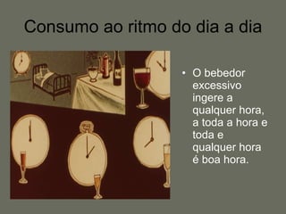 Consumo ao ritmo do dia a dia O bebedor excessivo ingere a qualquer hora, a toda a hora e toda e qualquer hora é boa hora. 