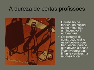 A dureza de certas profissões O trabalho na fábrica, na oficina ou na mina, são um incentivo à embriaguês;  Os pintores de construção civil e naval bebem com frequência, parece que devido à acção incentivadora das tintas e vernizes na mucosa bucal. 
