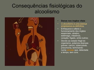 Consequências fisiológicas do alcoolismo Danos nos órgãos vitais O alcoolismo é uma doença progressiva ou definitiva . Enfraquece e altera o funcionamento dos órgãos essenciais: cérebro, estômago, intestinos, coração, fígado, entre outros; Devido ao estado frágil do organismo, potencia doenças graves: cancro, tuberculose, pneumonia, terminando numa  cirrose  que, detectada a tempo, tem cura. 