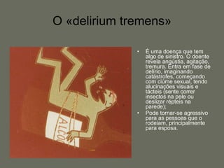 O «delirium tremens» É uma doença que tem algo de sinistro. O doente revela angústia, agitação, tremura. Entra em fase de delírio, imaginando catástrofes, começando com ciúme sexual, tendo alucinações visuais e tácteis (sente correr insectos na pele ou deslizar répteis na parede);  Pode tornar-se agressivo para as pessoas que o rodeiam, principalmente para esposa.  
