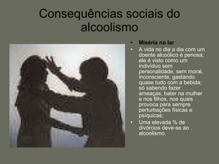 Consequências sociais do alcoolismo Miséria no lar A vida no dia a dia com um doente alcoólico é penosa; ele é visto como um indivíduo sem personalidade, sem moral, inconsciente, gastando quase tudo com a bebida; só sabendo fazer ameaças, bater na mulher e nos filhos, nos quais provoca para sempre perturbações físicas e psíquicas; Uma elevada % de divórcios deve-se ao alcoolismo. 