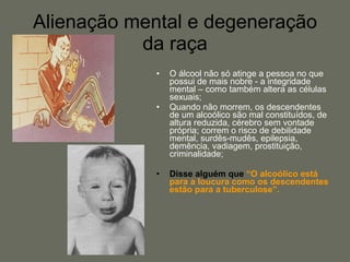 Alienação mental e degeneração da raça O álcool não só atinge a pessoa no que possui de mais nobre - a integridade mental – como também altera as células sexuais;  Quando não morrem, os descendentes de um alcoólico são mal constituídos, de altura reduzida, cérebro sem vontade própria; correm o risco de debilidade mental, surdês-mudês, epilepsia, demência, vadiagem, prostituição, criminalidade;  Disse alguém que  “O alcoólico está para a loucura como os descendentes estão para a tuberculose”.   
