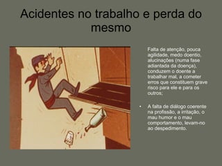 Acidentes no trabalho e perda do mesmo Falta de atenção, pouca agilidade, medo doentio,  alucinações (numa fase adiantada da doença), conduzem o doente a trabalhar mal, a cometer erros que constituem grave risco para ele e para os outros; A falta de diálogo coerente na profissão, a irritação, o mau humor e o mau comportamento, levam-no ao despedimento. 