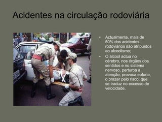 Acidentes na circulação rodoviária Actualmente, mais de 50% dos acidentes rodoviários são atribuídos ao alcoolismo; O álcool actua no cérebro, nos órgãos dos sentidos e no sistema nervoso, perturba a atenção, provoca euforia, o prazer pelo risco, que se traduz no excesso de velocidade. 