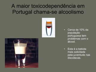 A maior toxicodependência em Portugal chama-se alcoolismo Cerca de 10% da população portuguesa tem problemas com o álcool. Esta é a bebida mais solicitada pela juventude nas discotecas. 