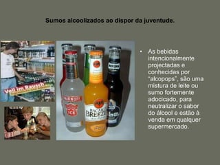 Sumos alcoolizados ao dispor da juventude. As bebidas intencionalmente projectadas e conhecidas por “alcopops”, são uma mistura de leite ou sumo fortemente adocicado, para neutralizar o sabor do álcool e estão à venda em qualquer supermercado. 