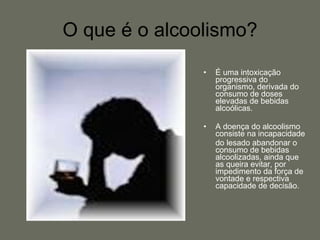 O que é o alcoolismo? É uma intoxicação progressiva do organismo, derivada do consumo de doses elevadas de bebidas alcoólicas. A doença do alcoolismo consiste na incapacidade do lesado abandonar o consumo de bebidas alcoolizadas, ainda que as queira evitar, por impedimento da força de vontade e respectiva capacidade de decisão. 
