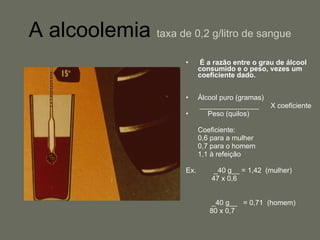 A alcoolemia   taxa de 0,2 g/litro de sangue É a razão entre o grau de álcool consumido e o peso, vezes um coeficiente dado. Álcool puro (gramas) _______________  X coeficiente Peso (quilos)  Coeficiente:  0,6 para a mulher 0,7 para o homem 1,1 à refeição Ex.  _40 g__ = 1,42  (mulher)    47 x 0,6     _40 g__  = 0,71  (homem)   80 x 0,7 