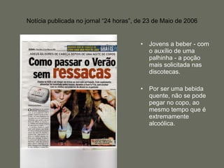 Notícia publicada no jornal “24 horas”, de 23 de Maio de 2006 Jovens a beber - com o auxílio de uma palhinha - a poção mais solicitada nas discotecas.  Por ser uma bebida quente, não se pode pegar no copo, ao mesmo tempo que é extremamente alcoólica. 