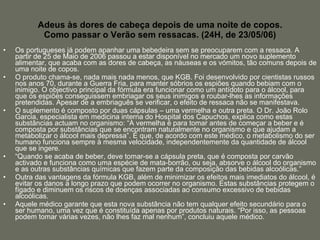 Adeus às dores de cabeça depois de uma noite de copos. Como passar o Verão sem ressacas. (24H, de 23/05/06) Os portugueses já podem apanhar uma bebedeira sem se preocuparem com a ressaca. A partir de 25 de Maio de 2006 passou a estar disponível no mercado um novo suplemento alimentar, que acaba com as dores de cabeça, as náuseas e os vómitos, tão comuns depois de uma noite de copos.  O produto chama-se, nada mais nada menos, que KGB. Foi desenvolvido por cientistas russos nos anos 70, durante a Guerra Fria, para manter sóbrios os espiões quando bebiam com o inimigo. O objectivo principal da fórmula era funcionar como um antídoto para o álcool, para que os espiões conseguissem embriagar os seus inimigos e roubar-lhes as informações pretendidas. Apesar de a embriaguês se verificar, o efeito de ressaca não se manifestava. O suplemento é composto por duas cápsulas – uma vermelha e outra preta. O Dr. João Rolo Garcia, especialista em medicina interna do Hospital dos Capuchos, explica como estas substâncias actuam no organismo: “A vermelha é para tomar antes de começar a beber e é composta por substâncias que se encontram naturalmente no organismo e que ajudam a metabolizar o álcool mais depressa”. É que, de acordo com este médico, o metabolismo do ser humano funciona sempre à mesma velocidade, independentemente da quantidade de álcool que se ingere. “ Quando se acaba de beber, deve tomar-se a cápsula preta, que é composta por carvão activado e funciona como uma espécie de mata-borrão, ou seja, absorve o álcool do organismo e as outras substâncias químicas que fazem parte da composição das bebidas alcoólicas.” Outra das vantagens da fórmula KGB, além de minimizar os efeitos mais imediatos do álcool, é evitar os danos a longo prazo que podem ocorrer no organismo. Estas substâncias protegem o fígado e diminuem os riscos de doenças associadas ao consumo excessivo de bebidas alcoólicas. Aquele médico garante que esta nova substância não tem qualquer efeito secundário para o ser humano, uma vez que é constituída apenas por produtos naturais. “Por isso, as pessoas podem tomar várias vezes, não lhes faz mal nenhum”, concluiu aquele médico.  