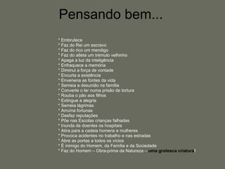 Pensando bem...  * Embrutece * Faz do Rei um escravo * Faz do rico um mendigo * Faz do atleta um trémulo velhinho * Apaga a luz da inteligência * Enfraquece a memória * Diminui a força de vontade * Encurta a existência * Envenena as fontes da vida * Semeia a desunião na família * Converte o lar numa prisão de tortura * Rouba o pão aos filhos * Extingue a alegria * Semeia lágrimas * Arruína fortunas * Desfaz reputações * Põe nas Escolas crianças falhadas * Inunda de doentes os hospitais * Atira para a cadeia homens e mulheres * Provoca acidentes no trabalho e nas estradas * Abre as portas a todos os vícios * É inimigo do Homem, da Família e da Sociedade * Faz do Homem – Obra-prima da Natureza –  uma grotesca criatura ! 