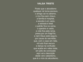 VALSA TRISTE Posto que o alcoolismo qualquer rei torna escravo, o amigo cai no abismo, o rico fica sem chavo, a família é hospital, a escola é um vazio, a estrada é letal, o patrão fica na cama, o operário é vadio, a vida fica pela rama, presa por um frágil fio, e nem Deus está seguro, por causa do sacristão, que, com o copo em riste, vê tudo ficar escuro e dança na confusão que acaba em valsa triste, em jeito de conclusão aqui vai a descrição deste vero cataclismo, que é o vício do alcoolismo. 