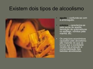 Existem dois tipos de alcoolismo agudo  – confunde-se com a embriaguês; crónico  – caracteriza-se pela perda de apetite, sensação de queimaduras no esófago, vómitos pela manhã, etc. Os prejuízos económicos causados pelo alcoolismo são maiores do que os lucros que a sociedade recebe da produção e comercialização das bebidas alcoolizadas. 
