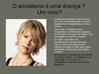 O alcoolismo alastrou a partir do séc. XIX, com a industrialização do álcool, espalhando-se largamente por todo o mundo. Tornou-se um flagelo social e marginalizou os indivíduos incapazes de controlar o consumo da bebida, cuja sociedade os incrimina e enjeita. Em 1951 o alcoolismo foi cientificamente reconhecido pela O.M.S. como uma doença que é urgente combater e tratar, pois toda a sociedade é vítima dos seus efeitos ruinosos. Em Portugal a mentalidade permanece no milénio anterior: um alcoólico é um “deficiente” e, como tal, por comodidade e egoísmo, ignora-se e rejeita-se. O alcoolismo é uma doença ?  Um vício? 