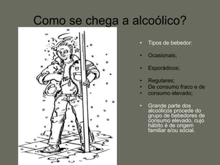 Como se chega a alcoólico? Tipos de bebedor: Ocasionais; Esporádicos; Regulares;  De consumo fraco e de  consumo elevado; Grande parte dos alcoólicos procede do grupo de bebedores de consumo elevado, cujo hábito é de origem familiar e/ou social. 