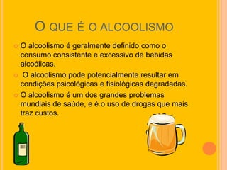 O QUE É O ALCOOLISMO
 O alcoolismo é geralmente definido como o
  consumo consistente e excessivo de bebidas
  alcoólicas.
 O alcoolismo pode potencialmente resultar em
  condições psicológicas e fisiológicas degradadas.
 O alcoolismo é um dos grandes problemas
  mundiais de saúde, e é o uso de drogas que mais
  traz custos.
 