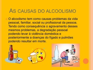 AS CAUSAS DO ALCOOLISMO
   O alcoolismo tem como causas problemas da vida
    pessoal, familiar, social ou profissional da pessoa.
    Tendo como consequência o agravamento desses
    mesmos problemas, a degradação pessoal
    podendo levar à violência doméstica e
    posteriormente a doenças do fígado e pulmões
    podendo resultar em morte.
 