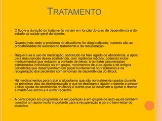 TRATAMENTO
   O tipo e a duração do tratamento variam em função do grau de dependência e do
    estado de saúde geral do doente.

   Quanto mais cedo o problema do alcoolismo for diagnosticado, maiores são as
    probabilidades de sucesso do tratamento e da recuperação.

   Requere-se o uso de medicação, sobretudo na fase aguda de abstinência, e apoio
    para manutenção dessa abstinência, com vigilância médica, podendo incluir
    medicamentos que reduzem a vontade de beber, e também psicoterapias
    estruturadas individuais ou em grupo, movimentos de auto-ajuda e de antigos
    bebedores que desempenham um papel fundamental no tratamento e na
    recuperação dos pacientes com sintomas de dependência do álcool.

   Há medicamentos para tratar o alcoolismo que são normalmente usados durante
    os primeiros dias da desintoxicação e que se destinam a ajudar o doente a passar
    a fase aguda da abstinência do álcool e outros que se destinam a ajudar o doente
    a manter-se sóbrio e a evitar recaídas.

   A participação em programas de recuperação e em grupos de auto-ajuda também
    constitui um apoio muito importante para a recuperação e para o bem-estar do
    alcoólico.
 