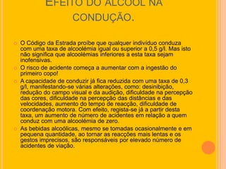 EFEITO DO ÁLCOOL NA
                  CONDUÇÃO.

   O Código da Estrada proíbe que qualquer indivíduo conduza
    com uma taxa de alcoolémia igual ou superior a 0,5 g/l. Mas isto
    não significa que alcoolémias inferiores a esta taxa sejam
    inofensivas.
   O risco de acidente começa a aumentar com a ingestão do
    primeiro copo!
   A capacidade de conduzir já fica reduzida com uma taxa de 0,3
    g/l, manifestando-se várias alterações, como: desinibição,
    redução do campo visual e da audição, dificuldade na percepção
    das cores, dificuldade na percepção das distâncias e das
    velocidades, aumento do tempo de reacção, dificuldade de
    coordenação motora. Com efeito, regista-se já a partir desta
    taxa, um aumento de número de acidentes em relação a quem
    conduz com uma alcoolémia de zero.
   As bebidas alcoólicas, mesmo se tomadas ocasionalmente e em
    pequena quantidade, ao tornar as reacções mais lentas e os
    gestos imprecisos, são responsáveis por elevado número de
    acidentes de viação.
 