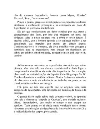 não de somenos importância, homens como Myers, Aksakof,
Maxwell, Stead, Dariex e outros?
   Pouco a pouco, graças às investigações e às experiências desses
cientistas, a explanação prossegue e as afirmações em favor do
Espiritismo se renovam e multiplicam.
   Eis por que consideramos um dever espalhar por toda parte o
conhecimento dos fatos, por isso que projetam luz nova, luz
poderosa sobre a nossa natureza real e sobre o nosso futuro. É
preciso, afinal, que o homem aprenda a se conhecer melhor, a ter
consciência das energias que possui em estado latente.
Conformando-se à lei suprema, ele deve trabalhar com coragem e
pertinácia para se engrandecer, para crescer em dignidade, em
saber, em critério, em moralidade, porquanto nisso está todo o seu
destino!
                                –0–

    Aditemos uma nota sobre as experiências dos sábios que acima
citamos: elas têm tido um alcance considerável e dado lugar a
comprovações científicas da mais alta importância. Por exemplo,
observando as materializações do Espírito Katie King é que Sir W.
Crookes descobriu a matéria radiante. Nestes fenômenos estranhos
ele observava a ação da substância em trabalho no ponto de sua
transformação em força, em energia.
    Foi, pois, de um fato espírita que se originou uma série
completa de descobertas, uma revolução no domínio da física e da
química.
    O grande físico inglês achou meio de tornar visível, no aparelho
que veio a chamar-se “ampola de Crookes”, essa matéria radiante,
difusa, imponderável, que enche o espaço e nos escapa aos
sentidos. Tudo quanto se há desde então verificado nesse terreno
não passa de aplicações da descoberta do ilustre sábio: os raios X e
a radioatividade dos corpos, por exemplo.
 
