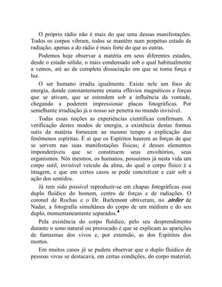 O próprio rádio não é mais do que uma dessas manifestações.
Todos os corpos vibram, todos se mantêm num perpétuo estado de
radiação; apenas a do rádio é mais forte do que as outras.
    Podemos hoje observar a matéria em seus diferentes estados,
desde o estado sólido, o mais condensado sob o qual habitualmente
a vemos, até ao de completa dissociação em que se torna força e
luz.
    O ser humano irradia igualmente. Existe nele um foco de
energia, donde constantemente emana eflúvios magnéticos e forças
que se ativam, que se estendem sob a influência da vontade,
chegando a poderem impressionar placas fotográficas. Por
semelhante irradiação já o nosso ser penetra no mundo invisível.
    Todas essas noções as experiências científicas confirmam. A
verificação destes modos de energia, a existência destas formas
sutis da matéria fornecem ao mesmo tempo a explicação dos
fenômenos espíritas. É aí que os Espíritos haurem as forças de que
se servem nas suas manifestações físicas; é desses elementos
imponderáveis que se constituem seus envoltórios, seus
organismos. Nós mesmos, os humanos, possuímos já nesta vida um
corpo sutil, invisível veículo da alma, do qual o corpo físico é a
imagem, e que em certos casos se pode concretizar e cair sob a
ação dos sentidos.
    Já tem sido possível reproduzir-se em chapas fotográficas esse
duplo fluídico do homem, centro de forças e de radiações. O
coronel de Rochas e o Dr. Barlemont obtiveram, no atelier de
Nadar, a fotografia simultânea do corpo de um médium e do seu
duplo, momentaneamente separados.4
    Pela existência do corpo fluídico, pelo seu desprendimento
durante o sono natural ou provocado é que se explicam as aparições
de fantasmas dos vivos e, por extensão, as dos Espíritos dos
mortos.
    Em muitos casos já se pudera observar que o duplo fluídico de
pessoas vivas se destacava, em certas condições, do corpo material,
 