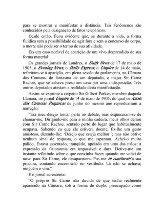 para se mostrar e manifestar a distância. Tais fenômenos são
conhecidos pela designação de fatos telepáticos.
    Desde então, ficou evidente que, se durante a vida, a forma
fluídica tem a possibilidade de agir fora e sem o concurso do corpo,
a morte não pode ser o termo de sua atividade.
    Eis um caso notável de aparição de um vivo desprendido de sua
forma material:
    Os grandes jornais de Londres, o Daily News de 17 de maio de
1905, o Evening News, o Daily Express, o Umpire de 14 de maio,
referiram-se à aparição, em plena sessão do parlamento, na Câmara
dos Comuns, do fantasma de um deputado, o major Sir Carne
Rachse, que se achava preso em casa por uma indisposição. Três
outros deputados atestam a realidade desta manifestação.
    Assim se exprime a respeito Sir Gilbert Parker, membro daquela
Câmara, no jornal Umpire de 14 de maio de 1905, do qual os Anais
das Ciências Psíquicas de junho do mesmo ano reproduziram a
narração:
    “Era meu desejo tomar parte no debate, mas esqueceram-se de
chamar-me. Dirigindo-me para a minha cadeira, meus olhos deram
com Sir Carne Rachse, sentado perto do lugar que habitualmente
ocupava. Sabendo eu que ele estivera doente, fiz-lhe um gesto
amistoso, dizendo-lhe: ‘Desejo que esteja melhor.’; mas não obtive
nenhum sinal de resposta, o que me espantou. Achei-o muito
pálido. Estava assentado, tranqüilo, apoiado em uma das mãos; a
expressão da fisionomia era impassível e dura. Detive-me um
instante refletindo sobre o que convinha fazer; quando me voltei de
novo para Sir Carne, ele desaparecera. Pus-me in continenti à sua
procura, contando encontrá-lo no vestíbulo. Lá não se achava;
ninguém o vira.”
    E o jornal acrescenta:
    “O próprio Sir Carne não duvida de que tenha realmente
aparecido na Câmara, sob a forma do duplo, preocupado como
 