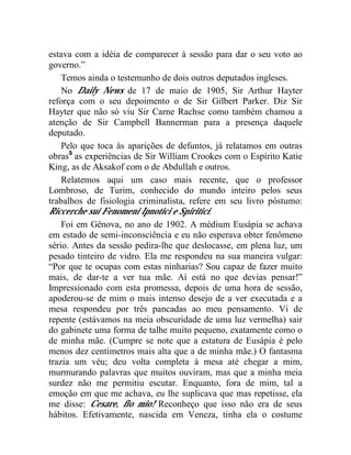 estava com a idéia de comparecer à sessão para dar o seu voto ao
governo.”
    Temos ainda o testemunho de dois outros deputados ingleses.
    No Daily News de 17 de maio de 1905, Sir Arthur Hayter
reforça com o seu depoimento o de Sir Gilbert Parker. Diz Sir
Hayter que não só viu Sir Carne Rachse como também chamou a
atenção de Sir Campbell Bannerman para a presença daquele
deputado.
    Pelo que toca às aparições de defuntos, já relatamos em outras
obras5 as experiências de Sir William Crookes com o Espírito Katie
King, as de Aksakof com o de Abdullah e outros.
    Relatemos aqui um caso mais recente, que o professor
Lombroso, de Turim, conhecido do mundo inteiro pelos seus
trabalhos de fisiologia criminalista, refere em seu livro póstumo:
Riccerche sui Fenomeni Ipnotici e Spiritici:
    Foi em Gênova, no ano de 1902. A médium Eusápia se achava
em estado de semi-inconsciência e eu não esperava obter fenômeno
sério. Antes da sessão pedira-lhe que deslocasse, em plena luz, um
pesado tinteiro de vidro. Ela me respondeu na sua maneira vulgar:
“Por que te ocupas com estas ninharias? Sou capaz de fazer muito
mais, de dar-te a ver tua mãe. Aí está no que devias pensar!”
Impressionado com esta promessa, depois de uma hora de sessão,
apoderou-se de mim o mais intenso desejo de a ver executada e a
mesa respondeu por três pancadas ao meu pensamento. Vi de
repente (estávamos na meia obscuridade de uma luz vermelha) sair
do gabinete uma forma de talhe muito pequeno, exatamente como o
de minha mãe. (Cumpre se note que a estatura de Eusápia é pelo
menos dez centímetros mais alta que a de minha mãe.) O fantasma
trazia um véu; deu volta completa à mesa até chegar a mim,
murmurando palavras que muitos ouviram, mas que a minha meia
surdez não me permitiu escutar. Enquanto, fora de mim, tal a
emoção em que me achava, eu lhe suplicava que mas repetisse, ela
me disse: Cesare, fio mio! Reconheço que isso não era de seus
hábitos. Efetivamente, nascida em Veneza, tinha ela o costume
 