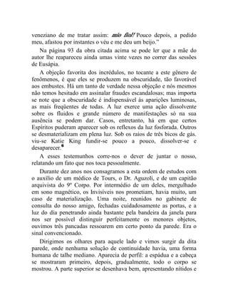 veneziano de me tratar assim: mio fiol! Pouco depois, a pedido
meu, afastou por instantes o véu e me deu um beijo.”
    Na página 93 da obra citada acima se pode ler que a mãe do
autor lhe reapareceu ainda umas vinte vezes no correr das sessões
de Eusápia.
    A objeção favorita dos incrédulos, no tocante a este gênero de
fenômenos, é que eles se produzem na obscuridade, tão favorável
aos embustes. Há um tanto de verdade nessa objeção e nós mesmos
não temos hesitado em assinalar fraudes escandalosas; mas importa
se note que a obscuridade é indispensável às aparições luminosas,
as mais freqüentes de todas. A luz exerce uma ação dissolvente
sobre os fluidos e grande número de manifestações só na sua
ausência se podem dar. Casos, entretanto, há em que certos
Espíritos puderam aparecer sob os reflexos da luz fosforada. Outros
se desmaterializam em plena luz. Sob os raios de três bicos de gás.
viu-se Katie King fundir-se pouco a pouco, dissolver-se e
desaparecer.6
    A esses testemunhos corre-nos o dever de juntar o nosso,
relatando um fato que nos toca pessoalmente.
    Durante dez anos nos consagramos a esta ordem de estudos com
o auxílio de um médico de Tours, o Dr. Aguzoli, e de um capitão
arquivista do 9º Corpo. Por intermédio de um deles, mergulhado
em sono magnético, os Invisíveis nos prometiam, havia muito, um
caso de materialização. Uma noite, reunidos no gabinete de
consulta do nosso amigo, fechadas cuidadosamente as portas, e a
luz do dia penetrando ainda bastante pela bandeira da janela para
nos ser possível distinguir perfeitamente os menores objetos,
ouvimos três pancadas ressoarem em certo ponto da parede. Era o
sinal convencionado.
    Dirigimos os olhares para aquele lado e vimos surgir da dita
parede, onde nenhuma solução de continuidade havia, uma forma
humana de talhe mediano. Aparecia de perfil: a espádua e a cabeça
se mostraram primeiro, depois, gradualmente, todo o corpo se
mostrou. A parte superior se desenhava bem, apresentando nítidos e
 