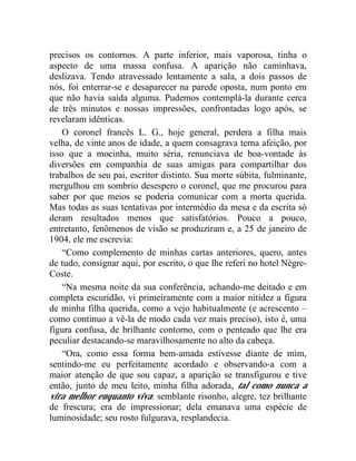 precisos os contornos. A parte inferior, mais vaporosa, tinha o
aspecto de uma massa confusa. A aparição não caminhava,
deslizava. Tendo atravessado lentamente a sala, a dois passos de
nós, foi enterrar-se e desaparecer na parede oposta, num ponto em
que não havia saída alguma. Pudemos contemplá-la durante cerca
de três minutos e nossas impressões, confrontadas logo após, se
revelaram idênticas.
    O coronel francês L. G., hoje general, perdera a filha mais
velha, de vinte anos de idade, a quem consagrava terna afeição, por
isso que a mocinha, muito séria, renunciava de boa-vontade às
diversões em companhia de suas amigas para compartilhar dos
trabalhos de seu pai, escritor distinto. Sua morte súbita, fulminante,
mergulhou em sombrio desespero o coronel, que me procurou para
saber por que meios se poderia comunicar com a morta querida.
Mas todas as suas tentativas por intermédio da mesa e da escrita só
deram resultados menos que satisfatórios. Pouco a pouco,
entretanto, fenômenos de visão se produziram e, a 25 de janeiro de
1904, ele me escrevia:
    “Como complemento de minhas cartas anteriores, quero, antes
de tudo, consignar aqui, por escrito, o que lhe referi no hotel Nègre-
Coste.
    “Na mesma noite da sua conferência, achando-me deitado e em
completa escuridão, vi primeiramente com a maior nitidez a figura
de minha filha querida, como a vejo habitualmente (e acrescento –
como continuo a vê-la de modo cada vez mais preciso), isto é, uma
figura confusa, de brilhante contorno, com o penteado que lhe era
peculiar destacando-se maravilhosamente no alto da cabeça.
    “Ora, como essa forma bem-amada estivesse diante de mim,
sentindo-me eu perfeitamente acordado e observando-a com a
maior atenção de que sou capaz, a aparição se transfigurou e tive
então, junto de meu leito, minha filha adorada, tal como nunca a
vira melhor enquanto viva: semblante risonho, alegre, tez brilhante
de frescura; era de impressionar; dela emanava uma espécie de
luminosidade; seu rosto fulgurava, resplandecia.
 