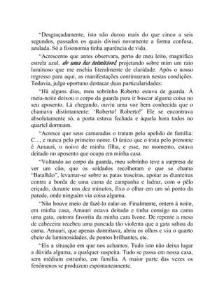 “Desgraçadamente, isto não durou mais do que cinco a seis
segundos, passados os quais divisei novamente a forma confusa,
azulada. Só a fisionomia tinha aparência de vida.
    “Acrescento que antes observara, perto de meu leito, magnífica
estrela azul, de uma luz inimitável, projetando sobre mim um raio
luminoso que me enchia literalmente de claridade. Após o nosso
regresso para aqui, as manifestações continuaram nestas condições.
Todavia, julgo oportuno destacar duas particularidades:
    “Há alguns dias, meu sobrinho Roberto estava de guarda. À
meia-noite deixou o corpo da guarda para ir buscar alguma coisa no
seu aposento. Lá chegando, ouviu uma voz bem conhecida que o
chamava distintamente: ‘Roberto! Roberto!’ Ele se encontrava
absolutamente só, a porta estava fechada e àquela hora todos no
quartel dormiam.
    “Acresce que seus camaradas o tratam pelo apelido de família:
C..., e nunca pelo primeiro nome. O único que o trata pelo prenome
é Amauri, o noivo de minha filha, e esse, no momento, estava
deitado no aposento que ocupa em minha casa.
    “Voltando ao corpo da guarda, meu sobrinho teve a surpresa de
ver um cão, que os soldados recolheram e que se chama
“Batalhão”, levantar-se sobre as patas traseiras, apoiar as dianteiras
contra a borda de uma cama de campanha e ladrar, com o pêlo
eriçado, durante uns dez minutos, fixo o olhar em um só ponto da
parede, onde ninguém via coisa alguma.
    “Não houve meio de fazê-lo calar-se. Finalmente, ontem à noite,
em minha casa, Amauri estava deitado e tinha consigo na cama
uma gata, outrora favorita da minha cara Ivone. De repente a mesa
de cabeceira recebeu uma pancada tão violenta que a gata saltou da
cama. Amauri, que apenas dormitava, abriu os olhos e viu o quarto
cheio de luminosidades, de pontos brilhantes, etc.
    “Eis a situação em que nos achamos. Tudo isto não deixa lugar
a dúvida alguma, a qualquer suspeita. Tudo se passa em nossa casa,
sem médium estranho, em família. A maior parte das vezes os
fenômenos se produzem espontaneamente.
 