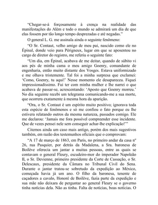 “Chegar-se-á forçosamente à crença na realidade das
manifestações do Além e todo o mundo se admirará um dia de que
elas fossem por tão longo tempo desprezadas e até negadas.”
    O general L. G. me assinala ainda o seguinte fenômeno:
    “O Sr. Contaut, velho amigo de meu pai, nascido como ele no
Épinal, donde veio para Périgneux, lugar em que se aposentou no
cargo de diretor do registro, me referiu o seguinte fato:
    “Um dia, em Épinal, acabava de me deitar, quando de súbito vi
aos pés de minha cama o meu amigo Goenry, comandante de
engenharia, então muito distante dos Vosges. Estava uniformizado
e me olhava tristemente. Tal foi a minha surpresa que exclamei:
‘Como, Goenry, tu aqui!’ Nesse momento ele desapareceu. Fiquei
impressionadíssimo. Fui ter com minha mulher e lhe narrei o que
acabava de passar-se, acrescentando: ‘Aposto que Goenry morreu.’
No dia seguinte recebi um telegrama comunicando-me a sua morte,
que ocorrera exatamente à mesma hora da aparição.
    “Ora, o Sr. Contaut é um espírito muito positivo; ignorava toda
esta espécie de fenômenos e só me confiou o fato porque eu lhe
estivera relatando outros da mesma natureza, passados comigo. Ele
me declarou: ‘Jamais me fora possível compreender esse incidente.
Que de vezes pensei nele sem conseguir achar-lhe explicação!’”
    Citemos ainda um caso mais antigo, porém dos mais sugestivos
também, em razão dos testemunhos oficiais que o comprovam:
    “A 17 de março de 1863, em Paris, no primeiro andar da casa nº
26, rua Pasquier, por detrás da Madalena, a Sra. baronesa de
Boilève oferecia um jantar a muitas pessoas, entre as quais se
contavam o general Fleury, escudeiro-mor do imperador Napoleão
II, o Sr. Devienne, primeiro presidente da Corte de Cassação, o Sr.
Delescaux, presidente da Câmara no Tribunal Civil do Sena.
Durante o jantar tratou-se sobretudo da expedição ao México,
começada havia já um ano. O filho da baronesa, tenente de
caçadores a cavalo, Honoré de Boilève, fazia parte da expedição e
sua mãe não deixara de perguntar ao general Fleury se o governo
tinha notícias dela. Não as tinha. Falta de notícias, boas notícias. O
 