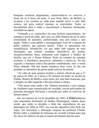 banquete terminou alegremente, conservando-se os convivas à
mesa até às 9 horas da noite. A essa hora, Mme. de Boilève se
levantou e foi sozinha ao salão para mandar servir o café. Mal
entrara, um grito terrível alarmou os convidados. Todos se
precipitaram para o salão e encontraram a baronesa desmaiada,
estendida no tapete.
    “Voltando a si, contou-lhes ela uma história extraordinária. Ao
transpor a porta do salão, dera com seu filho Honoré em pé na outra
extremidade do aposento, uniformizado, mas sem armas e sem
quepe. Tinha o rosto pálido e ensangüentado. Fora tal o espanto da
pobre senhora, que pensara morrer. Todos se apressaram em
tranqüilizá-la, fazendo-lhe ver que tinha sido joguete de uma
alucinação, que sonhara acordada. Sentindo-se ela, porém,
inexplicavelmente fraca, chamaram com urgência o médico da
família, que era o ilustre Nélaton. Posto ao corrente da estranha
aventura, o facultativo prescreveu calmantes e retirou-se. No dia
seguinte a baronesa estava fisicamente restabelecida, mas o moral
ficara abalado. Daí por diante mandava duas vezes ao dia um
portador ao ministério da guerra pedir notícias do tenente.
    “Ao cabo de uma semana recebeu a notícia oficial de que a 17
de março de 1863, às 2 horas e 50 minutos da tarde, no assalto de
Puebla, Honoré de Boilève caíra morto por uma bala mexicana, que
o atingira no olho esquerdo e lhe atravessara a cabeça.
    “Três meses mais tarde o Dr. Nélaton transmitiu a seus colegas
da Academia uma comunicação do sucedido, escrita pelo punho do
primeiro presidente Devienne e assinada por todos os convivas do
famoso jantar.” 7
    Em seu número de 24 de dezembro de 1905, L’Éclair publicou
uma importante declaração do Senhor Montorgueil, redator desse
jornal, que então se decidira a falar das experiências de que
participara em 1896 ou 1897, em casa do engenheiro Mac-Nob, rua
Lepic. Foi necessária a afirmação corajosa do professor Charles
Richet sobre a realidade do fantasma da vivenda Cármen para que
ele saísse do silêncio em que se mantivera durante dezoito anos.
 