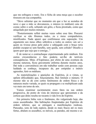que me esfregara o rosto. Era o fichu de uma moça que o escultor
trouxera em sua companhia.
    “Devo salientar que no momento em que a luz se acendeu de
novo e que a mão se desvaneceu, o músico (o médium) caiu de
costas sobre o sofá, soltando um grito, e ficou prostrado, como que
aniquilado por muitos minutos.
    “Posteriormente refleti muitas vezes sobre esse fato. Procurei
verificar se não fôramos todos, eu e meus companheiros,
mistificados. Nada apurei que confirmasse esta suposição. Um
argumento aos meus olhos sobreleva a todos os outros: um ser a
quem eu tivesse preso pelo pulso e subjugado com o braço teria
podido escapar-se sem barulho, sem queda, sem colisão? Desafio a
quem quer que seja que o consiga...”
    É de notar-se o contrachoque experimentado pelo médium. Em
outras circunstâncias o fato poderia ser-lhe de terríveis
conseqüências. Mme. d’Espérance, por efeito de uma aventura da
mesma natureza, ficou gravemente enferma durante muitos anos,
Daí toda a conveniência em não trabalhar senão com pessoas cuja
lealdade se conheça, incapazes de, por estúpidas e inúteis
agressões, ferir os médiuns.
    As materializações e aparições de Espíritos, já o vimos, se
opõem dificuldades que, forçosamente, lhes limitam o número. O
mesmo não se dá com certos fenômenos de ordem física e de
natureza muito variada, os quais se propagam e se multiplicam cada
vez mais em torno de nós.
    Vamos examinar sucintamente esses fatos na sua ordem
progressiva, do ponto de vista do interesse que apresentam e da
certeza que deles resulta no tocante à vida livre do Espírito.
    Em primeira linha vem o fenômeno, tão vulgarizado hoje, das
casas assombradas. São habitações freqüentadas por Espíritos de
ordem inferior, que se entregam a manifestações ruidosas.
Pancadas, sons de toda espécie, desde os mais fracos até os mais
fortes, abalam os assoalhos, os móveis, as paredes, até mesmo o ar.
 