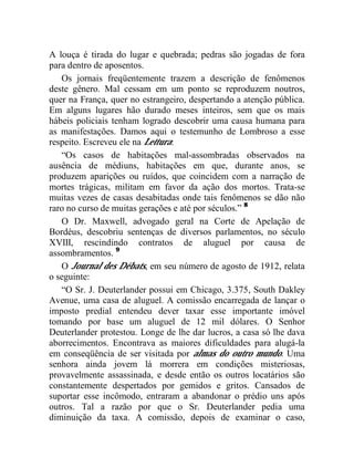 A louça é tirada do lugar e quebrada; pedras são jogadas de fora
para dentro de aposentos.
   Os jornais freqüentemente trazem a descrição de fenômenos
deste gênero. Mal cessam em um ponto se reproduzem noutros,
quer na França, quer no estrangeiro, despertando a atenção pública.
Em alguns lugares hão durado meses inteiros, sem que os mais
hábeis policiais tenham logrado descobrir uma causa humana para
as manifestações. Damos aqui o testemunho de Lombroso a esse
respeito. Escreveu ele na Lettura:
   “Os casos de habitações mal-assombradas observados na
ausência de médiuns, habitações em que, durante anos, se
produzem aparições ou ruídos, que coincidem com a narração de
mortes trágicas, militam em favor da ação dos mortos. Trata-se
muitas vezes de casas desabitadas onde tais fenômenos se dão não
raro no curso de muitas gerações e até por séculos.” 8
   O Dr. Maxwell, advogado geral na Corte de Apelação de
Bordéus, descobriu sentenças de diversos parlamentos, no século
XVIII, rescindindo contratos de aluguel por causa de
assombramentos. 9
   O Journal des Débats, em seu número de agosto de 1912, relata
o seguinte:
   “O Sr. J. Deuterlander possui em Chicago, 3.375, South Dakley
Avenue, uma casa de aluguel. A comissão encarregada de lançar o
imposto predial entendeu dever taxar esse importante imóvel
tomando por base um aluguel de 12 mil dólares. O Senhor
Deuterlander protestou. Longe de lhe dar lucros, a casa só lhe dava
aborrecimentos. Encontrava as maiores dificuldades para alugá-la
em conseqüência de ser visitada por almas do outro mundo. Uma
senhora ainda jovem lá morrera em condições misteriosas,
provavelmente assassinada, e desde então os outros locatários são
constantemente despertados por gemidos e gritos. Cansados de
suportar esse incômodo, entraram a abandonar o prédio uns após
outros. Tal a razão por que o Sr. Deuterlander pedia uma
diminuição da taxa. A comissão, depois de examinar o caso,
 
