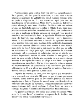 “Caros amigos, uma sombra feliz vem até vós. Desconhecendo-
lhe a pessoa, não lhe ignorais, entretanto, o nome, nem a morte
trágica no naufrágio do Titanic. Sou Stead. Amigos comuns, entre
os quais a duquesa de P..., me trouxeram aqui para que me
manifestasse por intermédio de Mme. Hervy, sua amiga. Talvez vos
cause admiração que meus Espíritos familiares não me tenham
avisado da fatalidade que pesava sobre o Titanic. É que nada pode
prevalecer contra o destino, quando irremediável, e eu devia morrer
sem que a nenhuma potência humana ou espiritual fosse possível
retardar a minha derradeira hora. A agonia do Titanic teve alguma
coisa de horrível, mas também de sublime. Houve desesperos
loucos e manifestações covardes e brutais do egoísmo humano.
Mas, quantos, por outro lado, medindo toda a extensão da coragem,
se sentiram maiores diante da morte, mais nobres e mais santos,
mais perto de Deus! Saber que se vai morrer na plenitude da vida,
na exuberância da força, pela ação dessas potências da Natureza,
indomadas sob a aparência da submissão; morrer ao cintilar das
estrelas impassíveis; morrer na calma fúnebre do mar gelado, em
meio de uma solidão infinita, que angústia para a pobre criatura
humana! E que apelo desvairado ela dirige a esse Deus, cujo poder
repentinamente descobre!... Oh! as preces daquela noite, as preces,
os desprendimentos, as consciências a se iluminarem por súbitos
relâmpagos e a fé a se elevar nos corações por entre as harmonias
do belo cântico: ‘Mais perto de ti, meu Deus!’
    “Agonia de centenas de seres, sim, mas agonia que para muitos
era a aurora de um novo dia. Há, para os que viveram, pensaram,
sofreram, como também para os que muito gozaram das falazes
alegrias que a fortuna dispensa às suas vítimas, um alívio interior e
como que um arroubo de esperança, ao reconhecerem que dentro de
alguns instantes tudo estará acabado. A alma freme na carne e a
subjuga, malgrado os sobressaltos inconscientes da animalidade.
    “E quantos dentre nós, proferindo as palavras do cântico: ‘Mais
perto de ti, meu Deus!’ se sentiram bem perto do Ser inefável que
nos envolve com a sua onipotente serenidade!
 